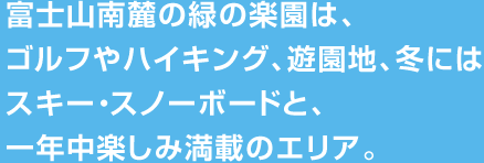 富士山南麓の緑の楽園は、ゴルフやハイキング、遊園地、冬にはスキー・スノーボードと、一年中楽しみ満載のエリア。