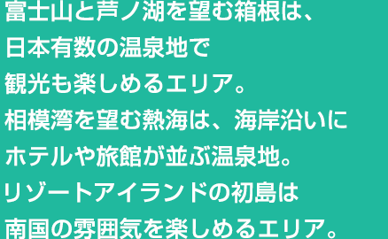 富士山と芦ノ湖を望む箱根は、日本有数の温泉地で観光も楽しめるエリア。相模湾を望む熱海は、海岸沿いにホテルや旅館が並ぶ温泉地。リゾートアイランドの初島は南国の雰囲気を楽しめるエリア