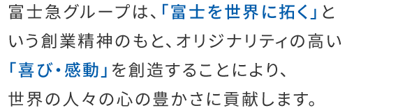 富士急グループは、「富士を世界に拓く」という創業精神のもと、オリジナリティの高い「喜び・感動」を創造することにより、世界の人々の心の豊かさに貢献します。